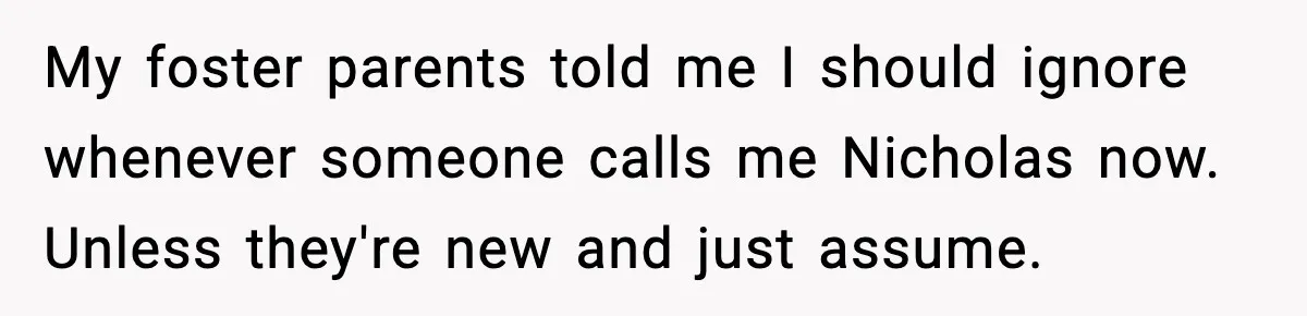 My foster parents told me I should ignore whenever someone calls me Nicholas now. Unless they're new and just assume.