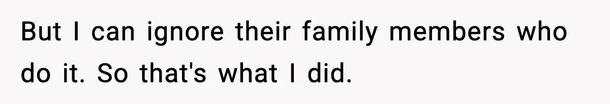 But I can ignore their family members who do it. So that's what I did.