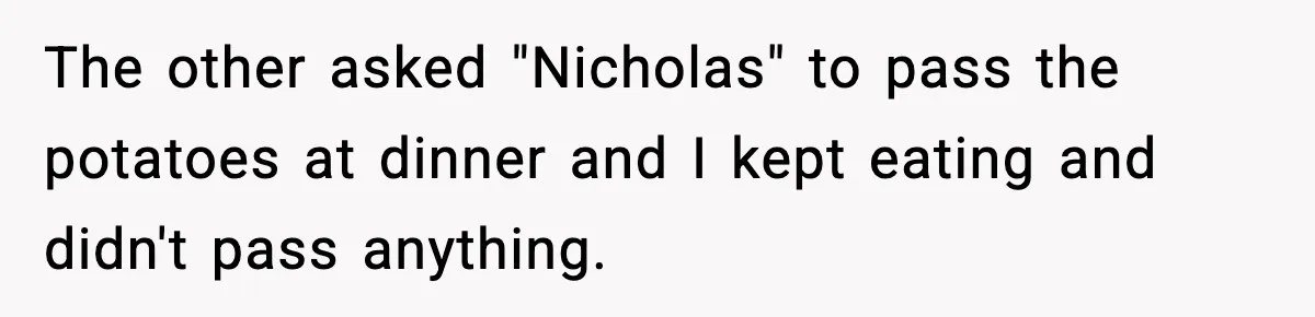 The other asked "Nicholas" to pass the potatoes at dinner and I kept eating and didn't pass anything.