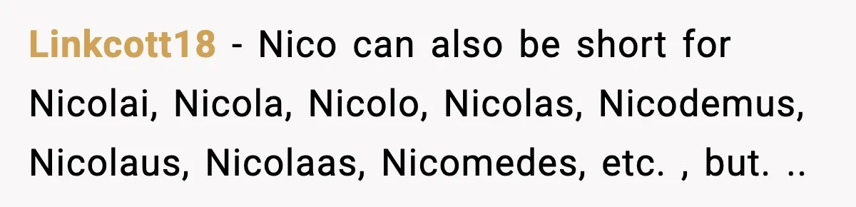 Linkcott18 − Nico can also be short for Nicolai, Nicola, Nicolo, Nicolas, Nicodemus, Nicolaus, Nicolaas, Nicomedes, etc. , but. ..