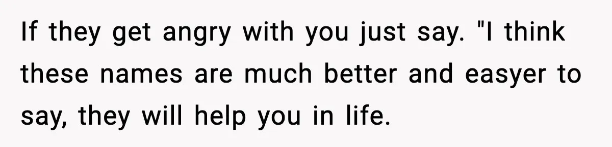 If they get angry with you just say. "I think these names are much better and easyer to say, they will help you in life.