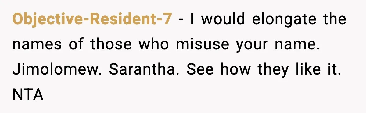 Objective-Resident-7 − I would elongate the names of those who misuse your name. Jimolomew. Sarantha. See how they like it. NTA