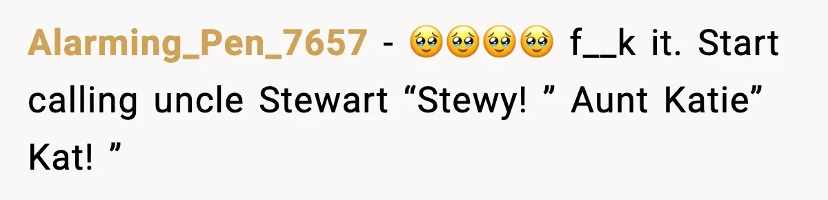 Alarming_Pen_7657 − 🥹🥹🥹🥹 f__k it. Start calling uncle Stewart “Stewy! ” Aunt Katie” Kat! ”