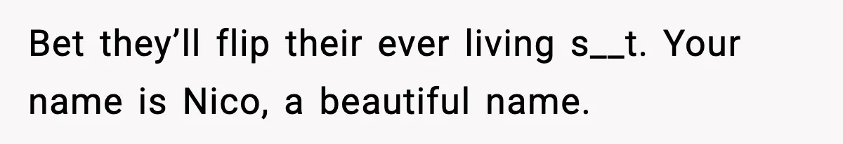 Bet they’ll flip their ever living s__t. Your name is Nico, a beautiful name.