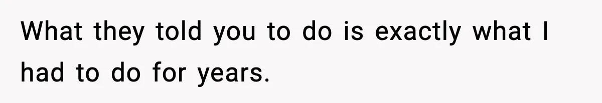 What they told you to do is exactly what I had to do for years.