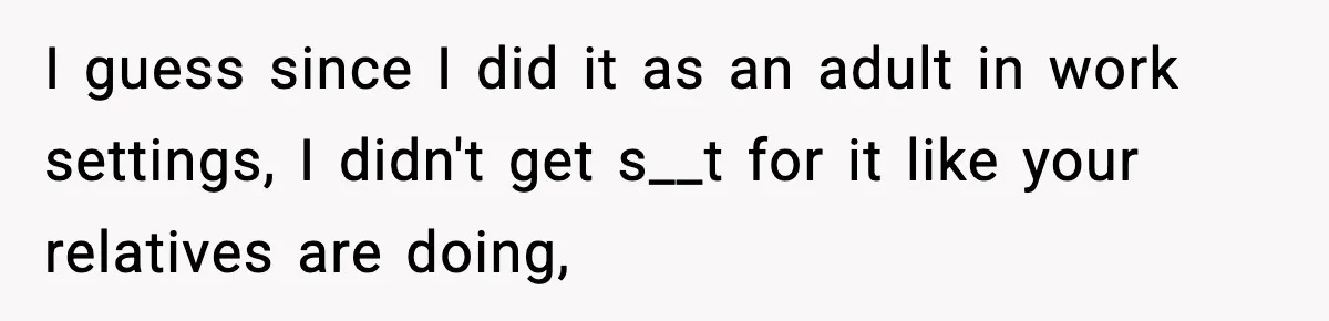 I guess since I did it as an adult in work settings, I didn't get s__t for it like your relatives are doing,