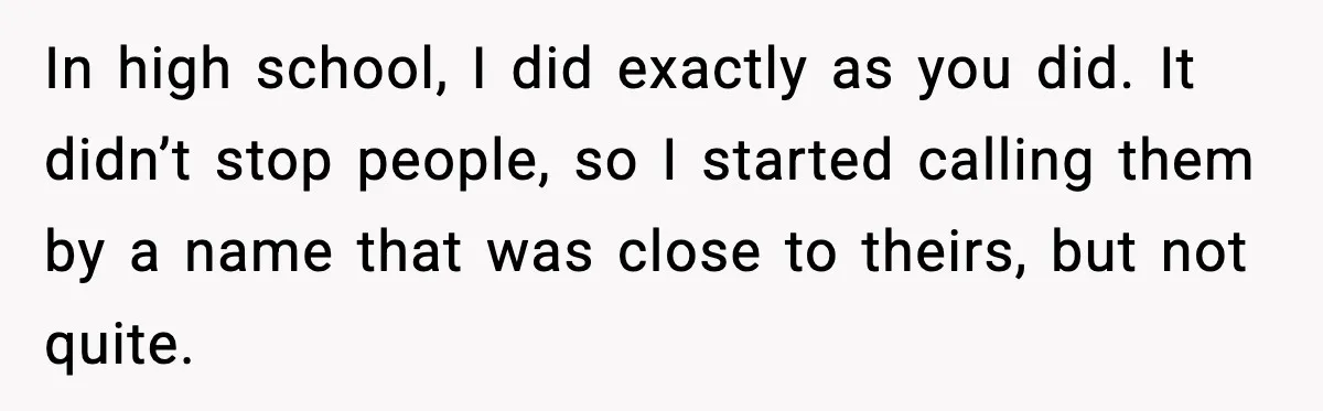 In high school, I did exactly as you did. It didn’t stop people, so I started calling them by a name that was close to theirs, but not quite.