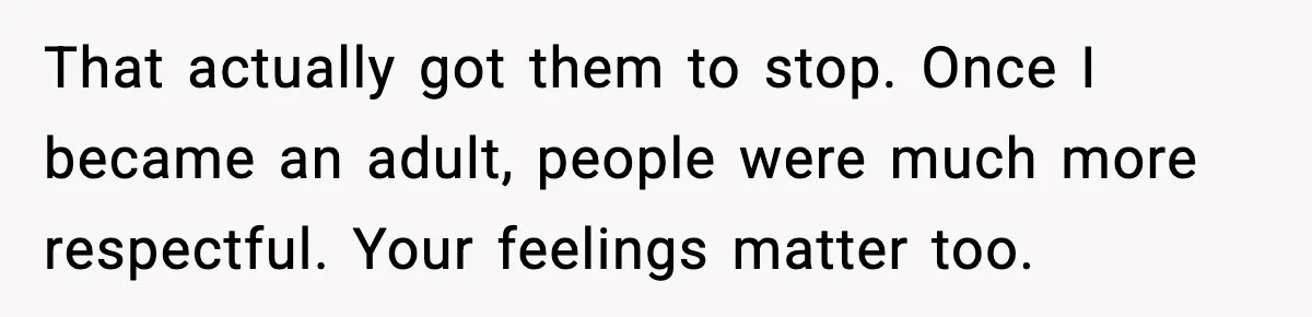 That actually got them to stop. Once I became an adult, people were much more respectful. Your feelings matter too.