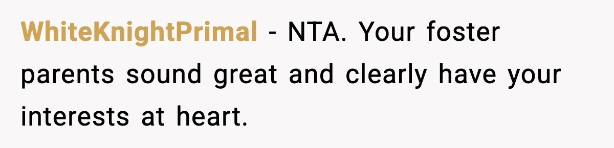 WhiteKnightPrimal − NTA. Your foster parents sound great and clearly have your interests at heart.