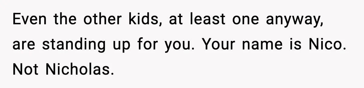 Even the other kids, at least one anyway, are standing up for you. Your name is Nico. Not Nicholas.