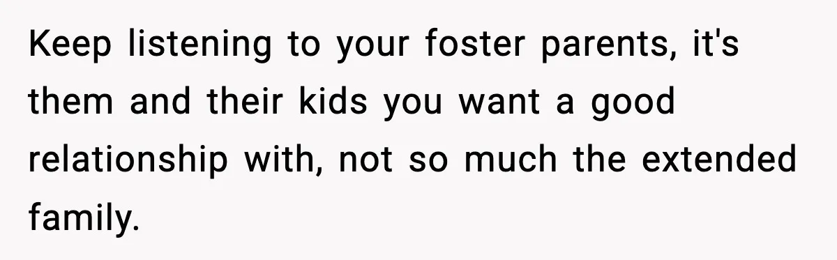 Keep listening to your foster parents, it's them and their kids you want a good relationship with, not so much the extended family.