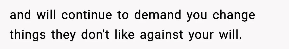 and will continue to demand you change things they don't like against your will.