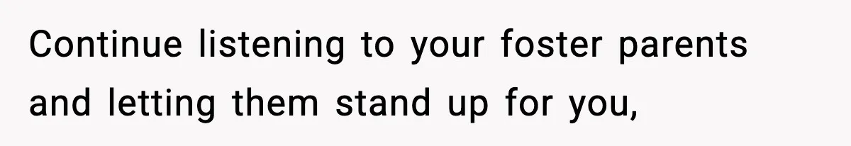 Continue listening to your foster parents and letting them stand up for you,