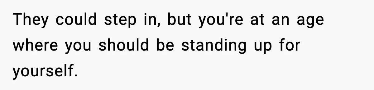 They could step in, but you're at an age where you should be standing up for yourself.
