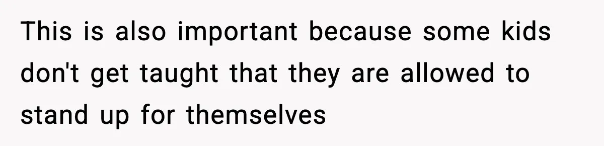 This is also important because some kids don't get taught that they are allowed to stand up for themselves