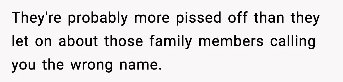 They're probably more pissed off than they let on about those family members calling you the wrong name.