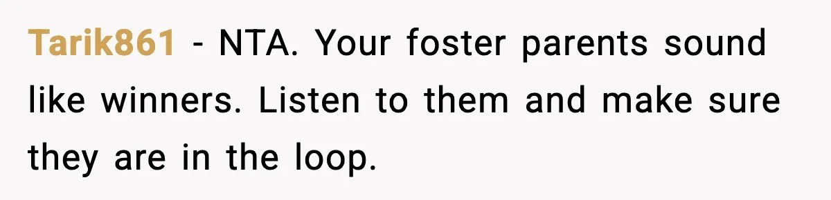 Tarik861 − NTA. Your foster parents sound like winners. Listen to them and make sure they are in the loop.