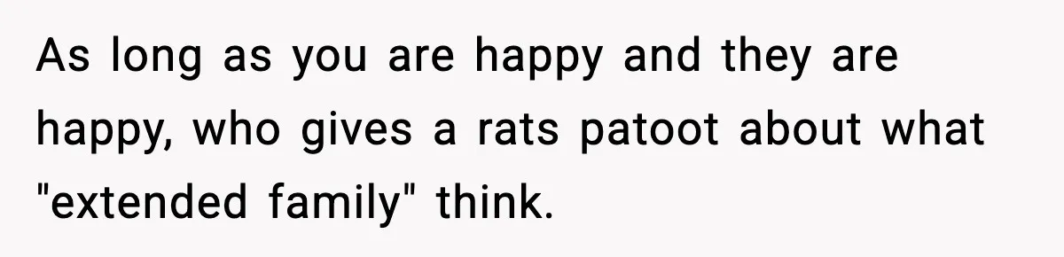 As long as you are happy and they are happy, who gives a rats patoot about what "extended family" think.