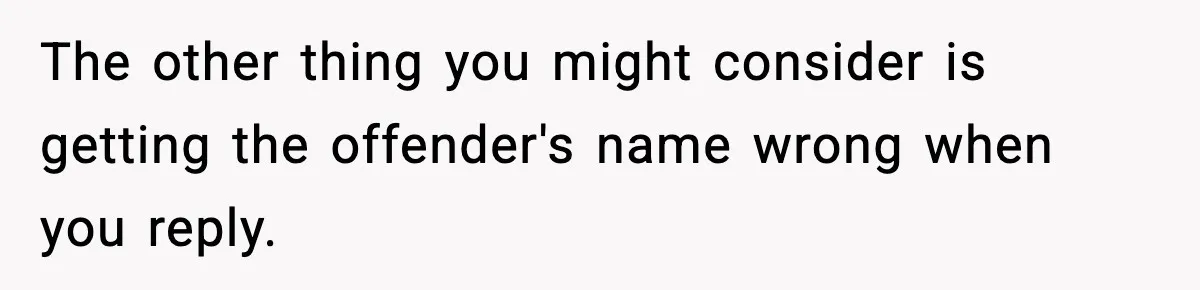 The other thing you might consider is getting the offender's name wrong when you reply.