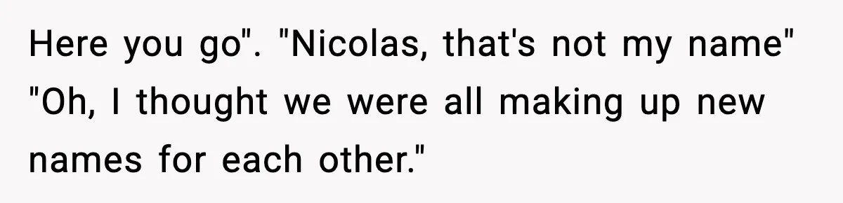 Here you go". "Nicolas, that's not my name" "Oh, I thought we were all making up new names for each other."