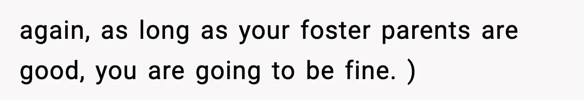 again, as long as your foster parents are good, you are going to be fine. )