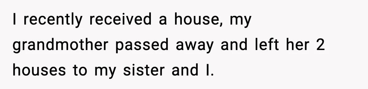 I recently received a house, my grandmother passed away and left her 2 houses to my sister and I.