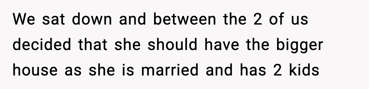 We sat down and between the 2 of us decided that she should have the bigger house as she is married and has 2 kids