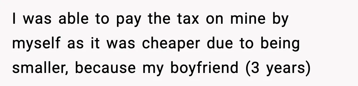 I was able to pay the tax on mine by myself as it was cheaper due to being smaller, because my boyfriend (3 years)
