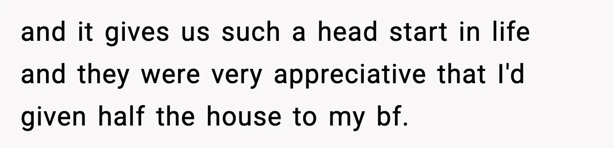and it gives us such a head start in life and they were very appreciative that I'd given half the house to my bf.
