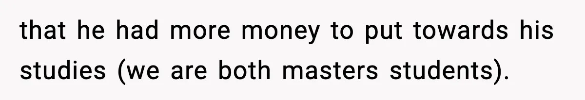 that he had more money to put towards his studies (we are both masters students).