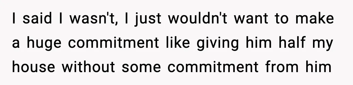 I said I wasn't, I just wouldn't want to make a huge commitment like giving him half my house without some commitment from him