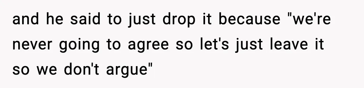 and he said to just drop it because "we're never going to agree so let's just leave it so we don't argue"