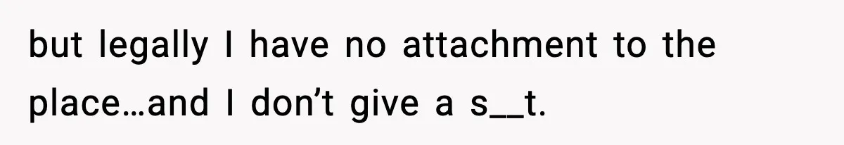 but legally I have no attachment to the place…and I don’t give a s__t.