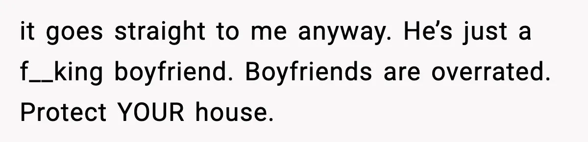 it goes straight to me anyway. He’s just a f__king boyfriend. Boyfriends are overrated. Protect YOUR house.