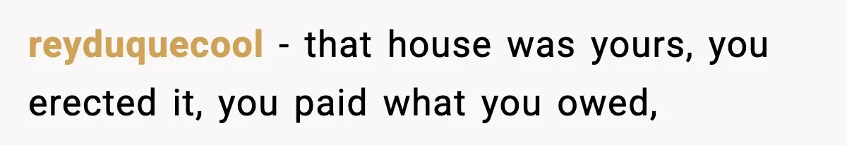 reyduquecool − that house was yours, you erected it, you paid what you owed,