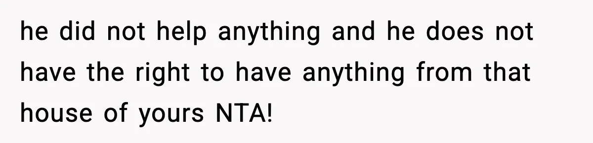 he did not help anything and he does not have the right to have anything from that house of yours NTA!