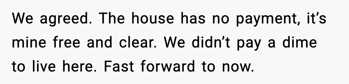 We agreed. The house has no payment, it’s mine free and clear. We didn’t pay a dime to live here. Fast forward to now.