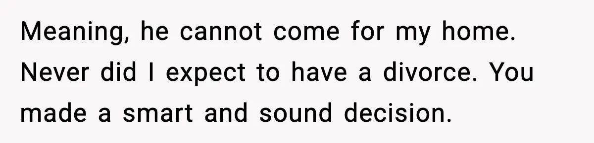 Meaning, he cannot come for my home. Never did I expect to have a divorce. You made a smart and sound decision.