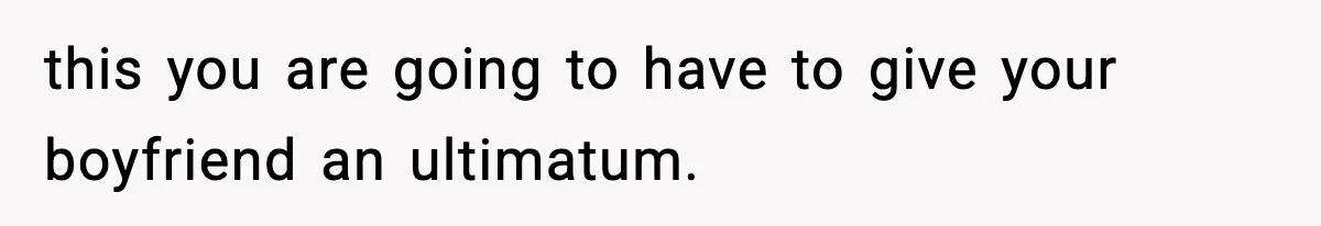 this you are going to have to give your boyfriend an ultimatum.