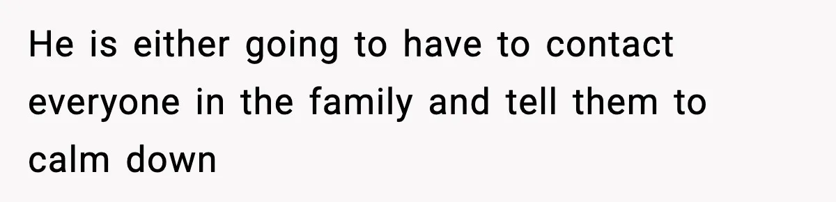 He is either going to have to contact everyone in the family and tell them to calm down