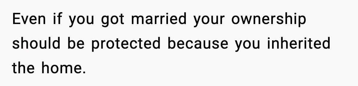 Even if you got married your ownership should be protected because you inherited the home.