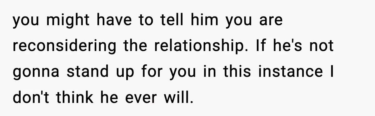 you might have to tell him you are reconsidering the relationship. If he's not gonna stand up for you in this instance I don't think he ever will.