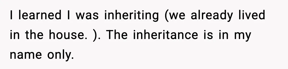 I learned I was inheriting (we already lived in the house. ). The inheritance is in my name only.