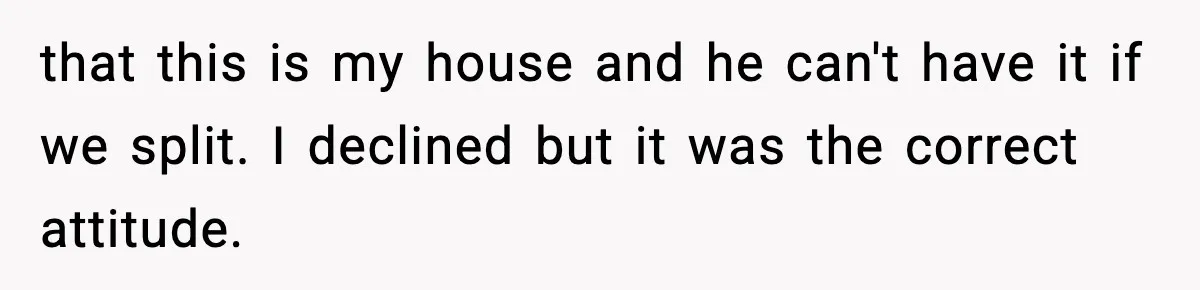 that this is my house and he can't have it if we split. I declined but it was the correct attitude.