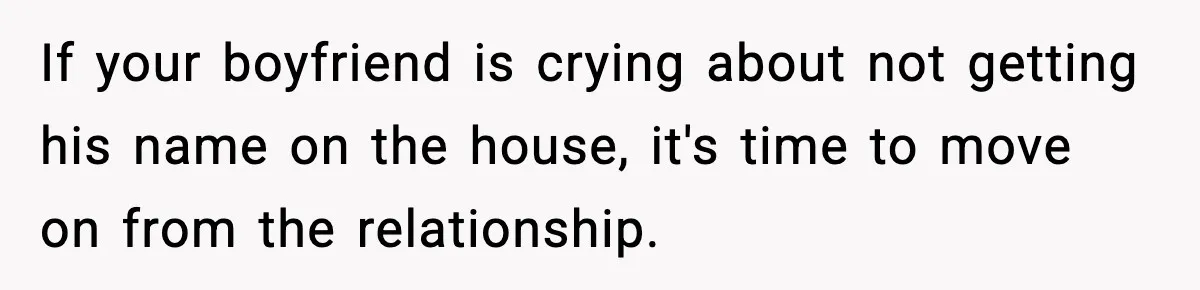 If your boyfriend is crying about not getting his name on the house, it's time to move on from the relationship.
