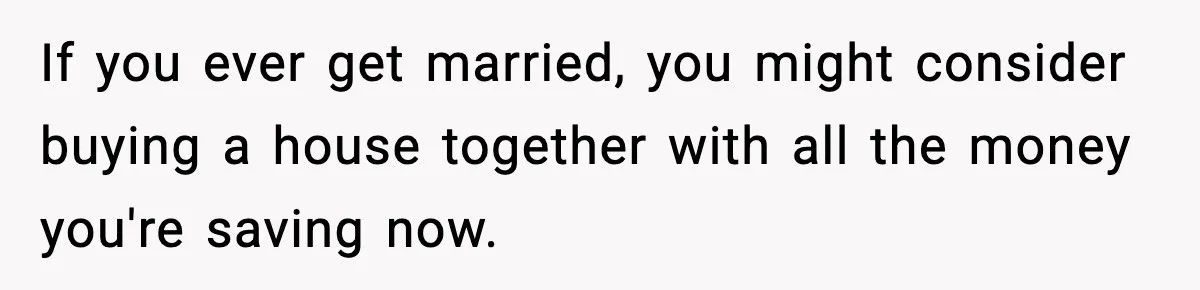 If you ever get married, you might consider buying a house together with all the money you're saving now.