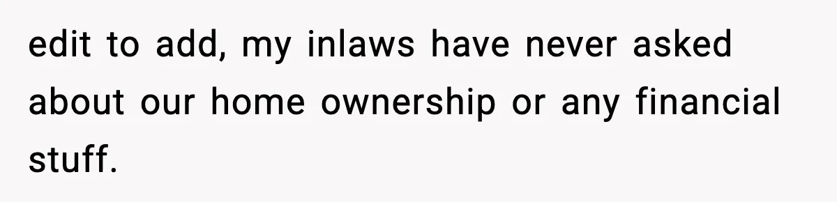 edit to add, my inlaws have never asked about our home ownership or any financial stuff.