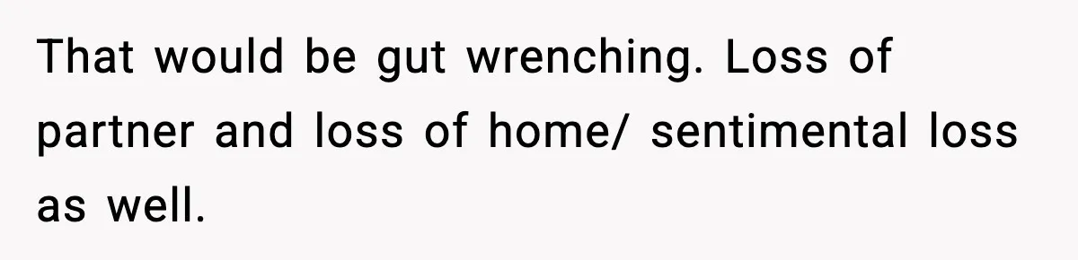 That would be gut wrenching. Loss of partner and loss of home/ sentimental loss as well.
