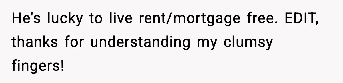 He's lucky to live rent/mortgage free. EDIT, thanks for understanding my clumsy fingers!
