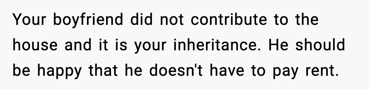Your boyfriend did not contribute to the house and it is your inheritance. He should be happy that he doesn't have to pay rent.